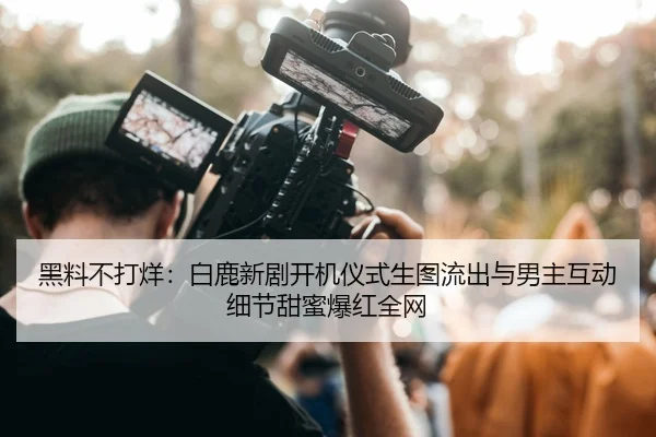 黑料不打烊：白鹿新剧开机仪式生图流出与男主互动细节甜蜜爆红全网
